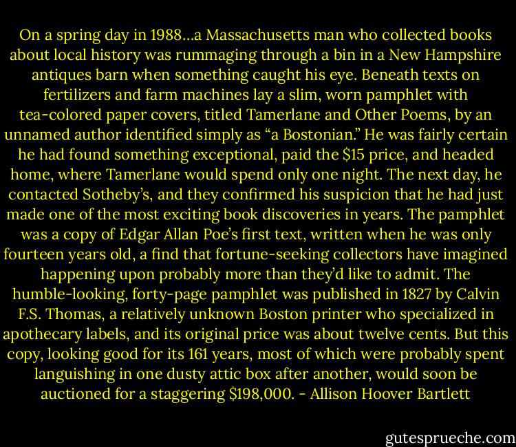 On a spring day in 1988…a Massachusetts man who collected books about local history was rummaging through a bin in a New Hampshire antiques barn when something caught his eye. Beneath texts on fertilizers and farm machines lay a slim, worn pamphlet with tea-colored paper covers, titled Tamerlane and Other Poems, by an unnamed author identified simply as “a Bostonian.” He was fairly certain he had found something exceptional, paid the $15 price, and headed home, where Tamerlane would spend only one night. The next day, he contacted Sotheby’s, and they confirmed his suspicion that he had just made one of the most exciting book discoveries in years. The pamphlet was a copy of Edgar Allan Poe’s first text, written when he was only fourteen years old, a find that fortune-seeking collectors have imagined happening upon probably more than they’d like to admit. The humble-looking, forty-page pamphlet was published in 1827 by Calvin F.S. Thomas, a relatively unknown Boston printer who specialized in apothecary labels, and its original price was about twelve cents. But this copy, looking good for its 161 years, most of which were probably spent languishing in one dusty attic box after another, would soon be auctioned for a staggering $198,000. - Allison Hoover Bartlett