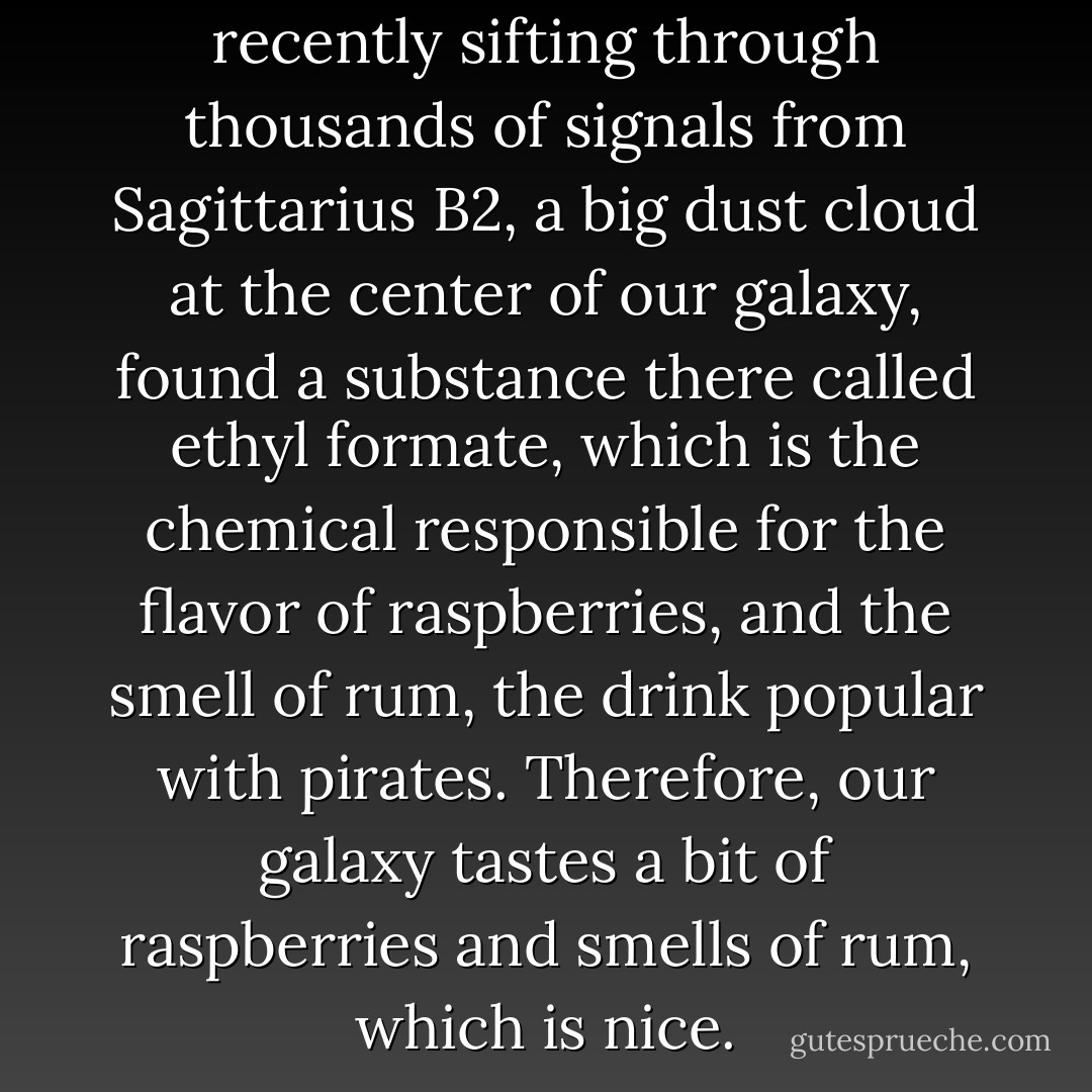 Astronomers who were recently sifting through thousands of signals from Sagittarius B2, a big dust cloud at the center of our galaxy, found a substance there called ethyl formate, which is the chemical responsible for the flavor of raspberries, and the smell of rum, the drink popular with pirates. Therefore, our galaxy tastes a bit of raspberries and smells of rum, which is nice. - John Connolly