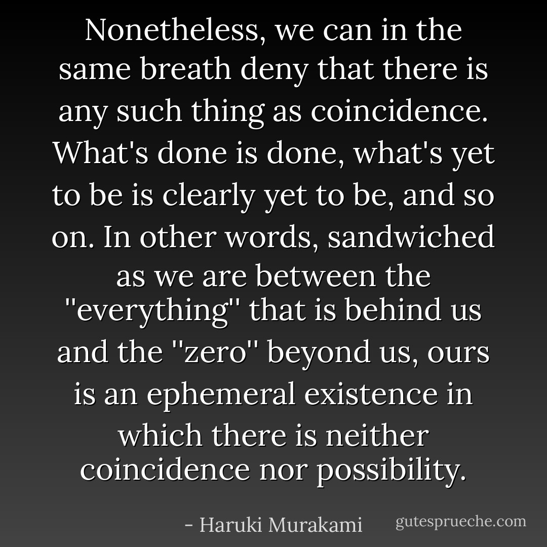 Nonetheless, we can in the same breath deny that there is any such thing as coincidence. What's done is done, what's yet to be is clearly yet to be, and so on. In other words, sandwiched as we are between the ''everything'' that is behind us and the ''zero'' beyond us, ours is an ephemeral existence in which there is neither coincidence nor possibility. - Haruki Murakami