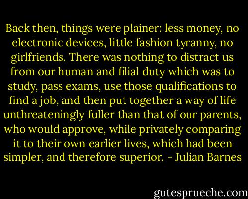 Back then, things were plainer: less money, no electronic devices, little fashion tyranny, no girlfriends. There was nothing to distract us from our human and filial duty which was to study, pass exams, use those qualifications to find a job, and then put together a way of life unthreateningly fuller than that of our parents, who would approve, while privately comparing it to their own earlier lives, which had been simpler, and therefore superior. - Julian Barnes