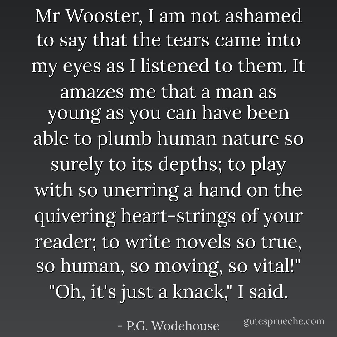 Mr Wooster, I am not ashamed to say that the tears came into my eyes as I listened to them. It amazes me that a man as young as you can have been able to plumb human nature so surely to its depths; to play with so unerring a hand on the quivering heart-strings of your reader; to write novels so true, so human, so moving, so vital!"<br />"Oh, it's just a knack," I said. - P.G. Wodehouse