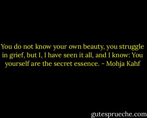You do not know your own beauty, you struggle in grief, but I, I have seen it all, and I know: You yourself are the secret essence. - Mohja Kahf