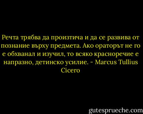 Речта трябва да произтича и да се развива от познание върху предмета. Ако ораторът не го е обхванал и изучил, то всяко красноречие е напразно, детинско усилие. - Marcus Tullius Cicero