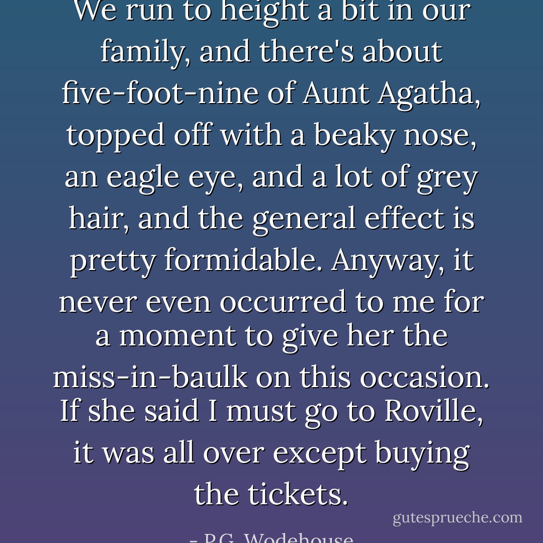 We run to height a bit in our family, and there's about five-foot-nine of Aunt Agatha, topped off with a beaky nose, an eagle eye, and a lot of grey hair, and the general effect is pretty formidable. Anyway, it never even occurred to me for a moment to give her the miss-in-baulk on this occasion. If she said I must go to Roville, it was all over except buying the tickets. - P.G. Wodehouse