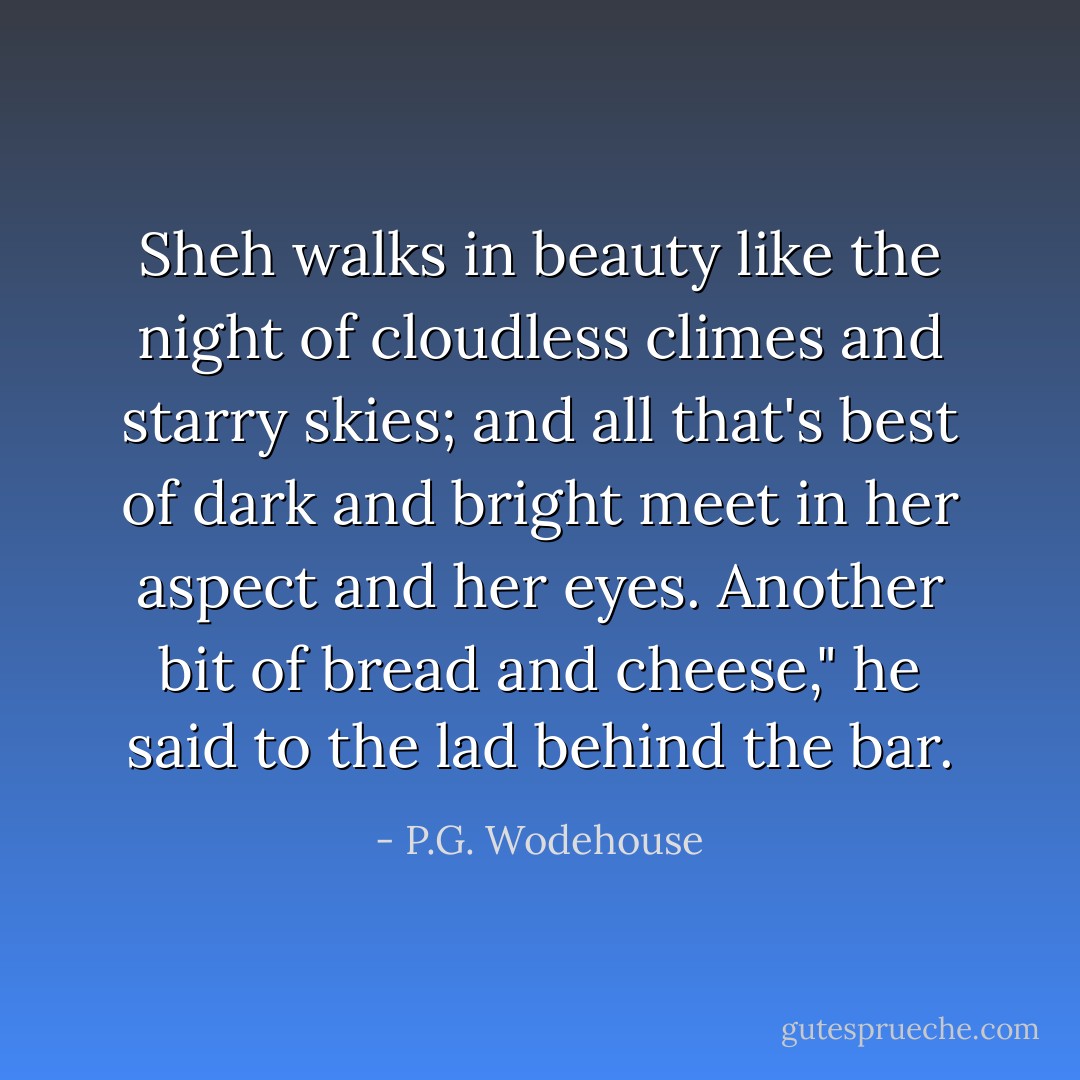 Sheh walks in beauty like the night of cloudless climes and starry skies; and all that's best of dark and bright meet in her aspect and her eyes. Another bit of bread and cheese," he said to the lad behind the bar. - P.G. Wodehouse