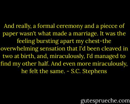 And really, a formal ceremony and a piecce of paper wasn't what made a marriage. It was the feeling bursting apart my chest-the overwhelming sensation that I'd been cleaved in two at birth, and, miraculously, I'd managed to find my other half. And even more miraculously, he felt the same. - S.C. Stephens