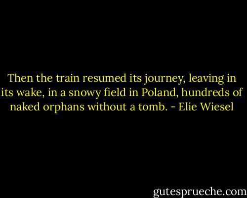 Then the train resumed its journey, leaving in its wake, in a snowy field in Poland, hundreds of naked orphans without a tomb. - Elie Wiesel