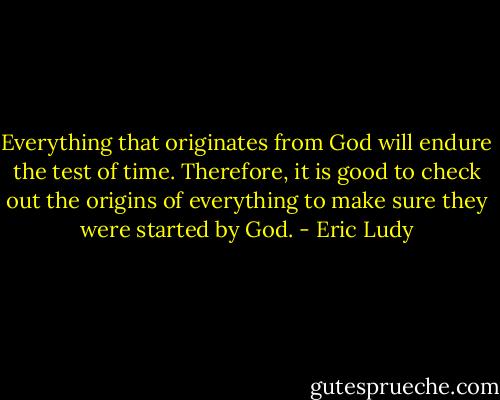 Everything that originates from God will endure the test of time. Therefore, it is good to check out the origins of everything to make sure they were started by God. - Eric Ludy