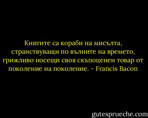 Книгите са кораби на мисълта, странствуващи по вълните на времето, грижливо носещи своя скъпоценен товар от поколение на поколение. - Francis Bacon