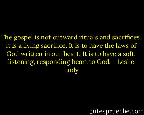 The gospel is not outward rituals and sacrifices, it is a living sacrifice. It is to have the laws of God written in our heart. It is to have a soft, listening, responding heart to God. - Leslie Ludy
