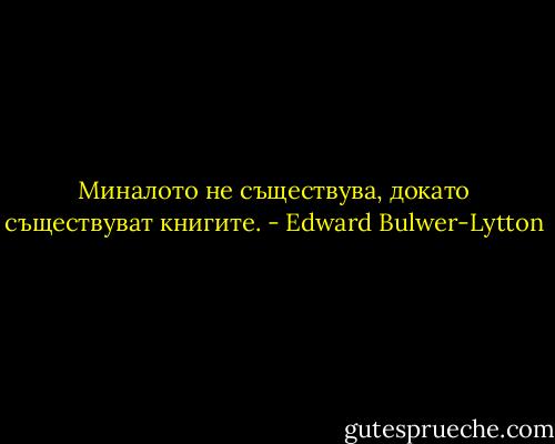 Миналото не съществува, докато съществуват книгите. - Edward Bulwer-Lytton