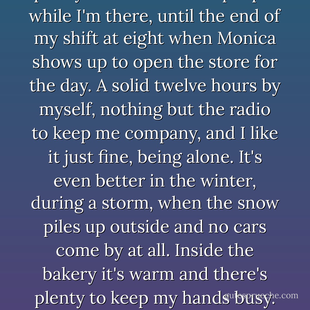 At the bakery it's just me. It's a small place. Just me and the raspberry horns and the tourtiere pies and my cigarette going in the ashtray near the black sink. Every once in a while a car passes through the dark street outside the storefont windows, but that's pretty much all I see of people while I'm there, until the end of my shift at eight when Monica shows up to open the store for the day. A solid twelve hours by myself, nothing but the radio to keep me company, and I like it just fine, being alone. It's even better in the winter, during a storm, when the snow piles up outside and no cars come by at all. Inside the bakery it's warm and there's plenty to keep my hands busy. Times like that, for all I can tell I'm the only person left on earth. I could go on making pies and watching the snow pile up until the end of time, so long as there was enough coffee on hand. I don't need company like some people seem to. - Ron Currie Jr.