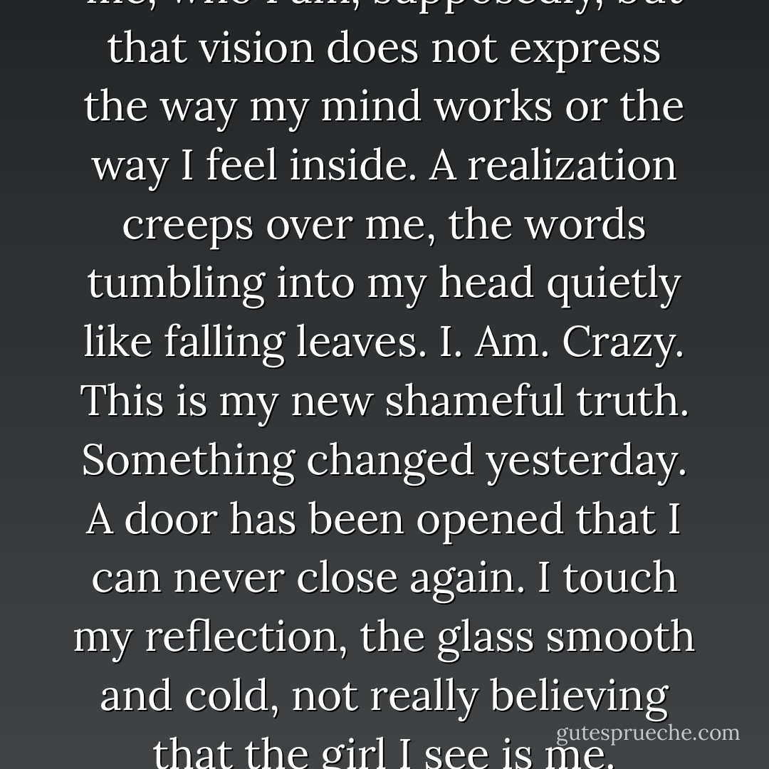 The vision I see in the mirror is me, who I am, supposedly, but that vision does not express the way my mind works or the way I feel inside. A realization creeps over me, the words tumbling into my head quietly like falling leaves.<br />I.<br />Am.<br />Crazy.<br />This is my new shameful truth. Something changed yesterday. A door has been opened that I can never close again. I touch my reflection, the glass smooth and cold, not really believing that the girl I see is me. - Victoria Sawyer