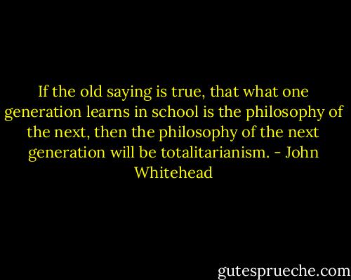 If the old saying is true, that what one generation learns in school is the philosophy of the next, then the philosophy of the next generation will be totalitarianism. - John Whitehead