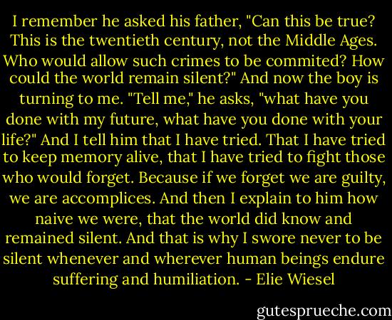 I remember he asked his father, "Can this be true? This is the twentieth century, not the Middle Ages. Who would allow such crimes to be commited? How could the world remain silent?" And now the boy is turning to me. "Tell me," he asks, "what have you done with my future, what have you done with your life?" And I tell him that I have tried. That I have tried to keep memory alive, that I have tried to fight those who would forget. Because if we forget we are guilty, we are accomplices. And then I explain to him how naive we were, that the world did know and remained silent. And that is why I swore never to be silent whenever and wherever human beings endure suffering and humiliation. - Elie Wiesel