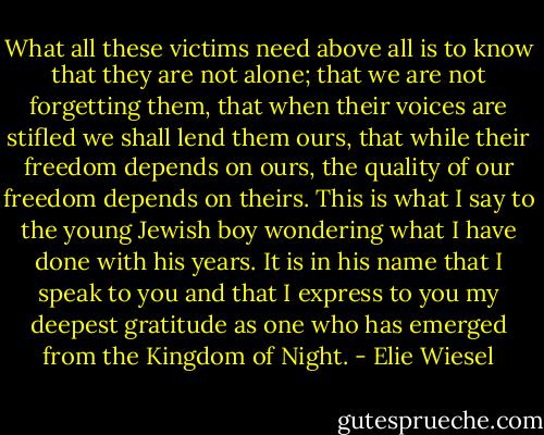What all these victims need above all is to know that they are not alone; that we are not forgetting them, that when their voices are stifled we shall lend them ours, that while their freedom depends on ours, the quality of our freedom depends on theirs. This is what I say to the young Jewish boy wondering what I have done with his years. It is in his name that I speak to you and that I express to you my deepest gratitude as one who has emerged from the Kingdom of Night. - Elie Wiesel