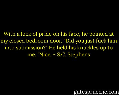 With a look of pride on his face, he pointed at my closed bedroom door. "Did you just fuck him into submission?" He held his knuckles up to me. "Nice. - S.C. Stephens