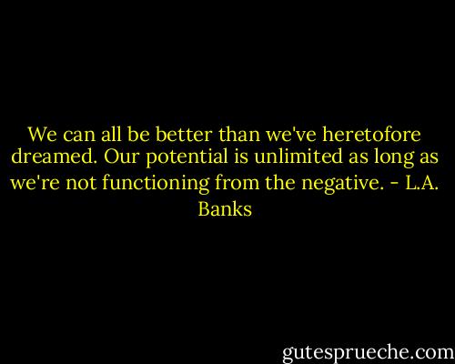 We can all be better than we've heretofore dreamed. Our potential is unlimited as long as we're not functioning from the negative. - L.A. Banks