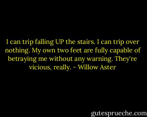 I can trip falling UP the stairs. I can trip over nothing. My own two feet are fully capable of betraying me without any warning. They're vicious, really. - Willow Aster
