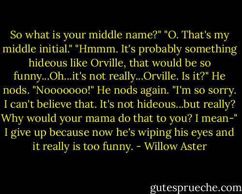 So what is your middle name?"<br />"O. That's my middle initial."<br />"Hmmm. It's probably something hideous like Orville, that would be so funny...Oh...it's not really...Orville. Is it?"<br />He nods.<br />"Nooooooo!"<br />He nods again.<br />"I'm so sorry. I can't believe that. It's not hideous...but really? Why would your mama do that to you? I mean-" I give up because now he's wiping his eyes and it really is too funny. - Willow Aster