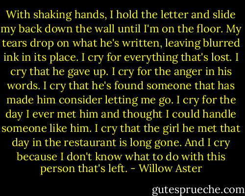 With shaking hands, I hold the letter and slide my back down the wall until I'm on the floor. My tears drop on what he's written, leaving blurred ink in its place. I cry for everything that's lost. I cry that he gave up. I cry for the anger in his words. I cry that he's found someone that has made him consider letting me go. I cry for the day I ever met him and thought I could handle someone like him. I cry that the girl he met that day in the restaurant is long gone.<br />And I cry because I don't know what to do with this person that's left. - Willow Aster