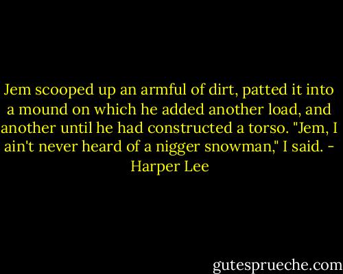 Jem scooped up an armful of dirt, patted it into a mound on which he added another load, and another until he had constructed a torso. "Jem, I ain't never heard of a nigger snowman," I said. - Harper Lee