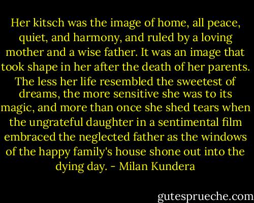 Her kitsch was the image of home, all peace, quiet, and harmony, and ruled by a loving mother and a wise father. It was an image that took shape in her after the death of her parents. The less her life resembled the sweetest of dreams, the more sensitive she was to its magic, and more than once she shed tears when the ungrateful daughter in a sentimental film embraced the neglected father as the windows of the happy family's house shone out into the dying day. - Milan Kundera
