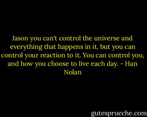 Jason you can't control the universe and everything that happens in it, but you can control your reaction to it. You can control you, and how you choose to live each day. - Han Nolan