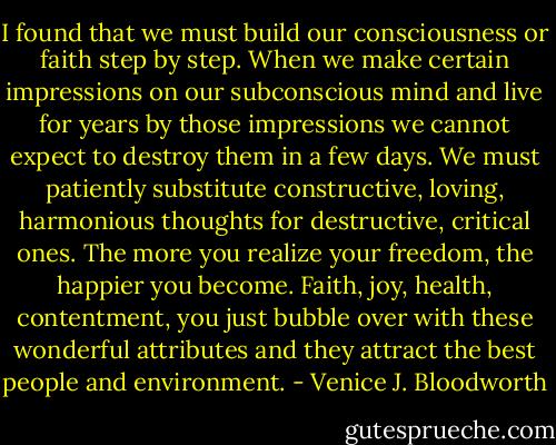I found that we must build our consciousness or faith step by step. When we make certain impressions on our subconscious mind and live for years by those impressions we cannot expect to destroy them in a few days. We must patiently substitute constructive, loving, harmonious thoughts for destructive, critical ones. The more you realize your freedom, the happier you become. Faith, joy, health, contentment, you just bubble over with these wonderful attributes and they attract the best people and environment. - Venice J. Bloodworth
