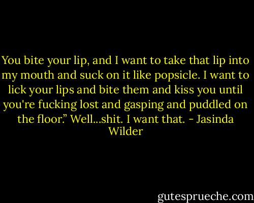 You bite your lip, and I want to take that lip into my mouth and suck on it like popsicle. I want to lick your lips and bite them and kiss you until you're fucking lost and gasping and puddled on the floor.” Well...shit. I want that. - Jasinda Wilder
