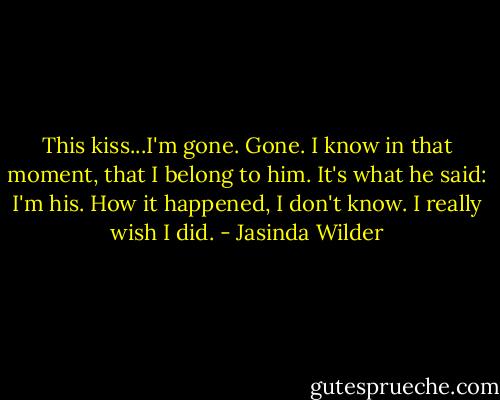 This kiss...I'm gone. Gone. I know in that moment, that I belong to him. It's what he said: I'm his. How it happened, I don't know. I really wish I did. - Jasinda Wilder