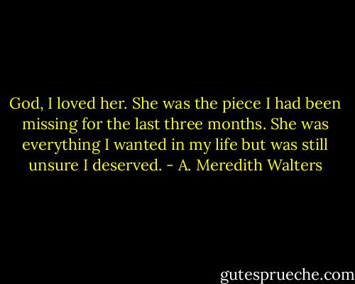 God, I loved her. She was the piece I had been missing for the last three months. She was everything I wanted in my life but was still unsure I deserved. - A. Meredith Walters