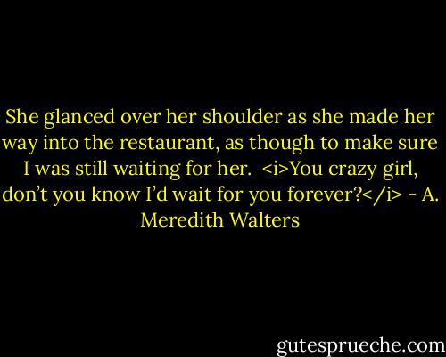 She glanced over her shoulder as she made her way into the restaurant, as though to make sure I was still waiting for her. <br /><i>You crazy girl, don’t you know I’d wait for you forever?</i> - A. Meredith Walters