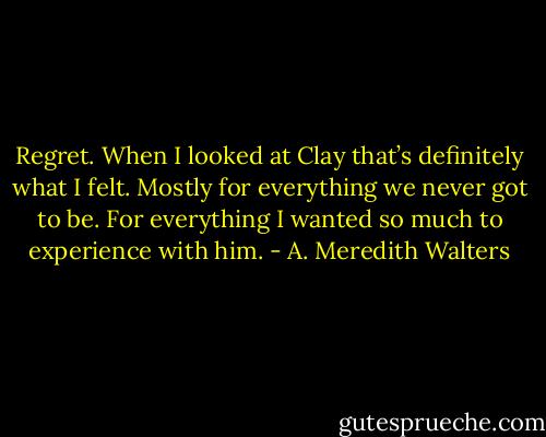 Regret. When I looked at Clay that’s definitely what I felt. Mostly for everything we never got to be. For everything I wanted so much to experience with him. - A. Meredith Walters