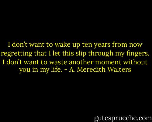 I don’t want to wake up ten years from now regretting that I let this slip through my fingers. I don’t want to waste another moment without you in my life. - A. Meredith Walters