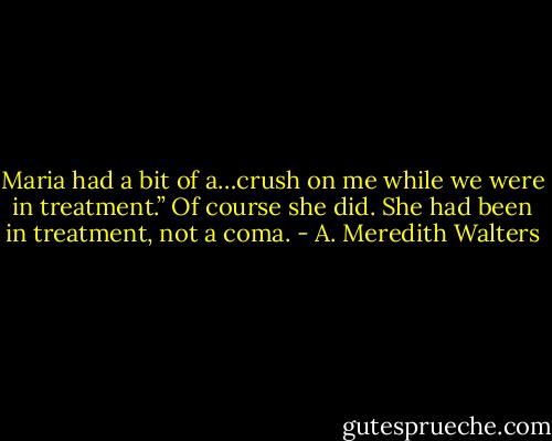 Maria had a bit of a…crush on me while we were in treatment.”<br />Of course she did. She had been in treatment, not a coma. - A. Meredith Walters