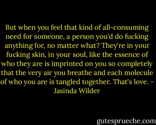 But when you feel that kind of all-consuming need for someone, a person you'd do fucking anything for, no matter what? They're in your fucking skin, in your soul, like the essence of who they are is imprinted on you so completely that the very air you breathe and each molecule of who you are is tangled together. That's love. - Jasinda Wilder