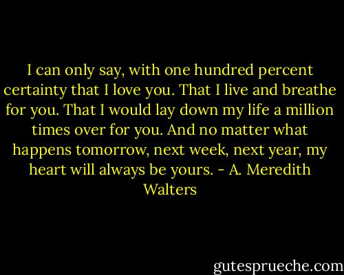 I can only say, with one hundred percent certainty that I love you. That I live and breathe for you. That I would lay down my life a million times over for you. And no matter what happens tomorrow, next week, next year, my heart will always be yours. - A. Meredith Walters