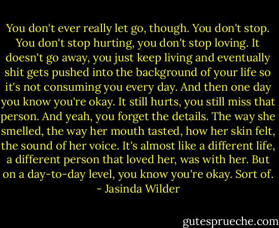 You don't ever really let go, though. You don't stop. You don't stop hurting, you don't stop loving. It doesn't go away, you just keep living and eventually shit gets pushed into the background of your life so it's not consuming you every day. And then one day you know you're okay. It still hurts, you still miss that person. And yeah, you forget the details. The way she smelled, the way her mouth tasted, how her skin felt, the sound of her voice. It's almost like a different life, a different person that loved her, was with her. But on a day-to-day level, you know you're okay. Sort of. - Jasinda Wilder