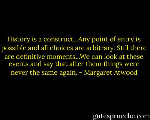 History is a construct...Any point of entry is possible and all choices are arbitrary. Still there are definitive moments...We can look at these events and say that after them things were never the same again. - Margaret Atwood