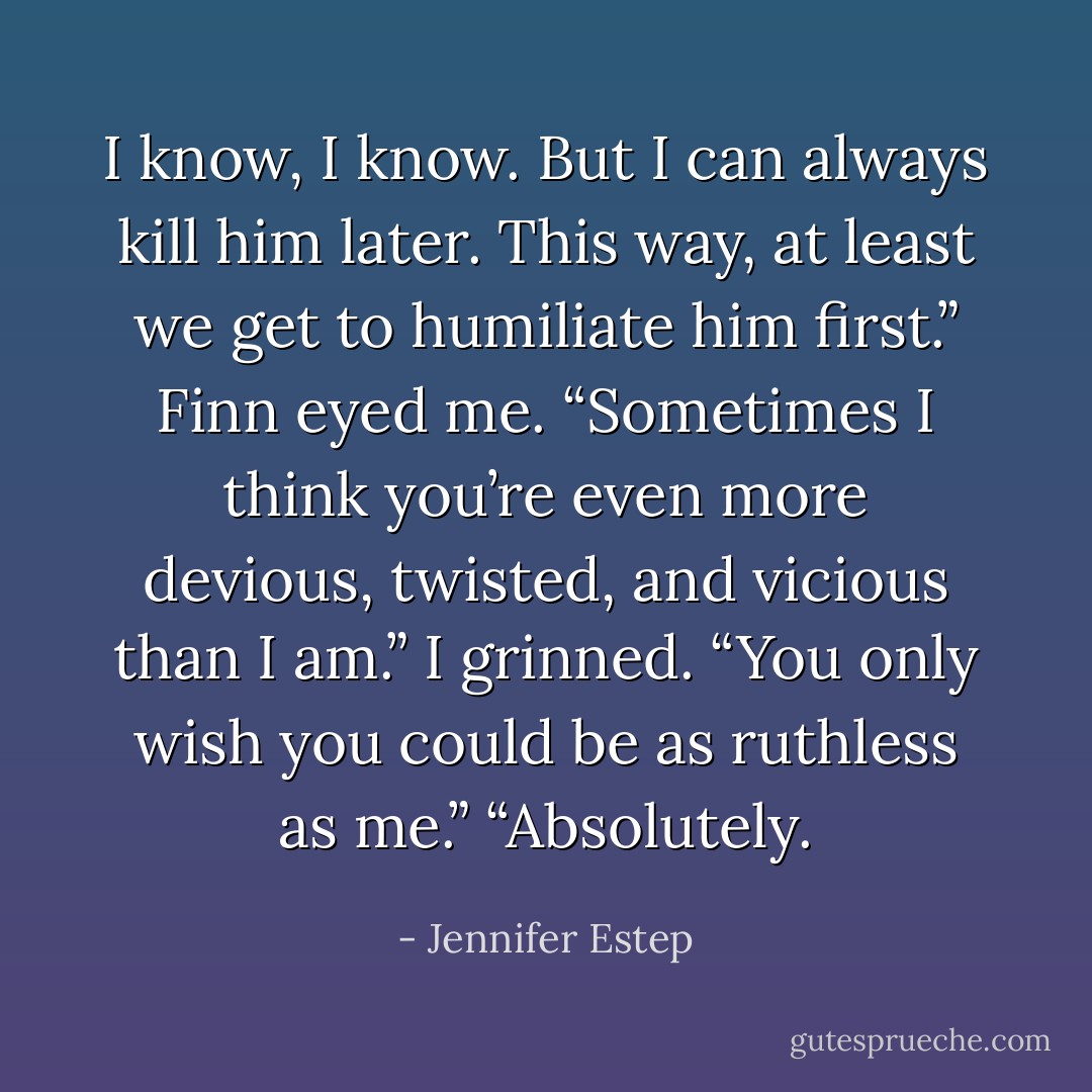 I know, I know. But I can always kill him later. This way, at least we get to humiliate him first.”<br />Finn eyed me. “Sometimes I think you’re even more devious, twisted, and vicious than I am.”<br />I grinned. “You only wish you could be as ruthless as me.”<br />“Absolutely. - Jennifer Estep