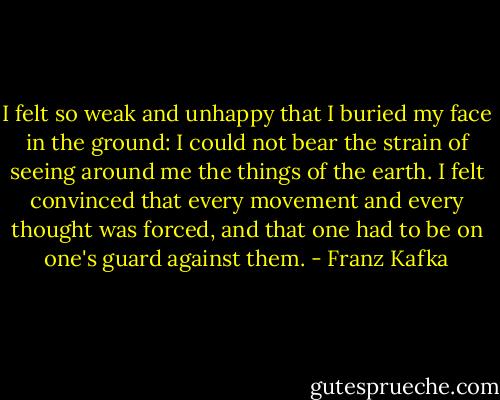 I felt so weak and unhappy that I buried my face in the ground: I could not bear the strain of seeing around me the things of the earth. I felt convinced that every movement and every thought was forced, and that one had to be on one's guard against them. - Franz Kafka