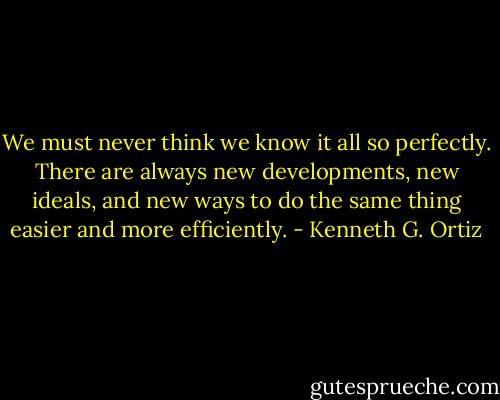 We must never think we know it all so perfectly. There are always new developments, new ideals, and new ways to do the same thing easier and more efficiently. - Kenneth G. Ortiz