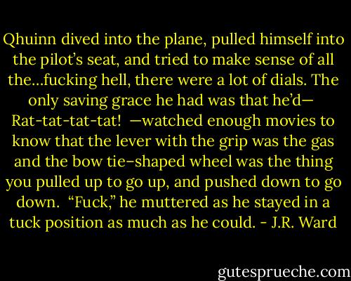 Qhuinn dived into the plane, pulled himself into the pilot’s seat, and tried to make sense of all the…fucking hell, there were a lot of dials. The only saving grace he had was that he’d—<br /><br />Rat-tat-tat-tat!<br /><br />—watched enough movies to know that the lever with the grip was the gas and the bow tie–shaped wheel was the thing you pulled up to go up, and pushed down to go down.<br /><br />“Fuck,” he muttered as he stayed in a tuck position as much as he could. - J.R. Ward