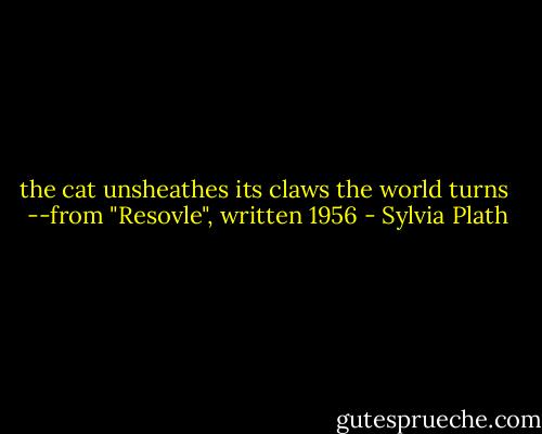 the cat unsheathes its claws<br />the world turns<br /><br />--from "Resovle", written 1956 - Sylvia Plath