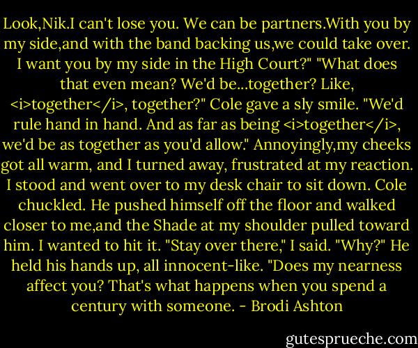 Look,Nik.I can't lose you. We can be partners.With you by my side,and with the band backing us,we could take over. I want you by my side in the High Court?"<br />"What does that even mean? We'd be...together? Like, <i>together</i>, together?"<br />Cole gave a sly smile. "We'd rule hand in hand. And as far as being <i>together</i>, we'd be as together as you'd allow."<br />Annoyingly,my cheeks got all warm, and I turned away, frustrated at my reaction. I stood and went over to my desk chair to sit down.<br />Cole chuckled. He pushed himself off the floor and walked closer to me,and the Shade at my shoulder pulled toward him. I wanted to hit it.<br />"Stay over there," I said.<br />"Why?" He held his hands up, all innocent-like. "Does my nearness affect you? That's what happens when you spend a century with someone. - Brodi Ashton