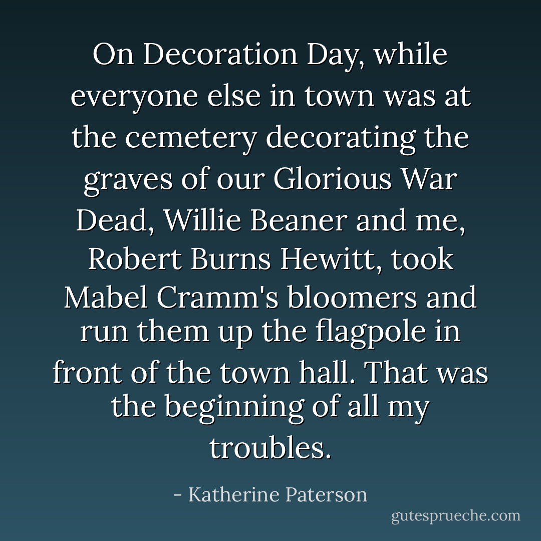 On Decoration Day, while everyone else in town was at the cemetery decorating the graves of our Glorious War Dead, Willie Beaner and me, Robert Burns Hewitt, took Mabel Cramm's bloomers and run them up the flagpole in front of the town hall. That was the beginning of all my troubles. - Katherine Paterson