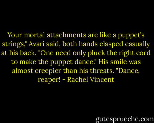 Your mortal attachments are like a puppet’s strings," Avari said, both hands clasped casually at his back. "One need only pluck the right cord to make the puppet dance." His smile was almost creepier than his threats. "Dance, reaper! - Rachel Vincent