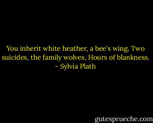 You inherit white heather, a bee's wing,<br />Two suicides, the family wolves,<br />Hours of blankness. - Sylvia Plath