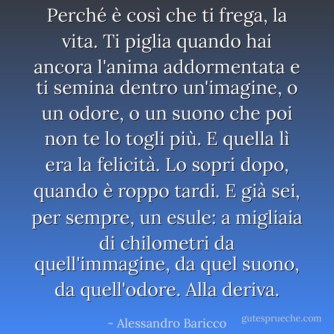 Perché è così che ti frega, la vita. Ti piglia quando hai ancora l'anima addormentata e ti semina dentro un'imagine, o un odore, o un suono che poi non te lo togli più. E quella lì era la felicità. Lo sopri dopo, quando è roppo tardi. E già sei, per sempre, un esule: a migliaia di chilometri da quell'immagine, da quel suono, da quell'odore. Alla deriva. - Alessandro Baricco